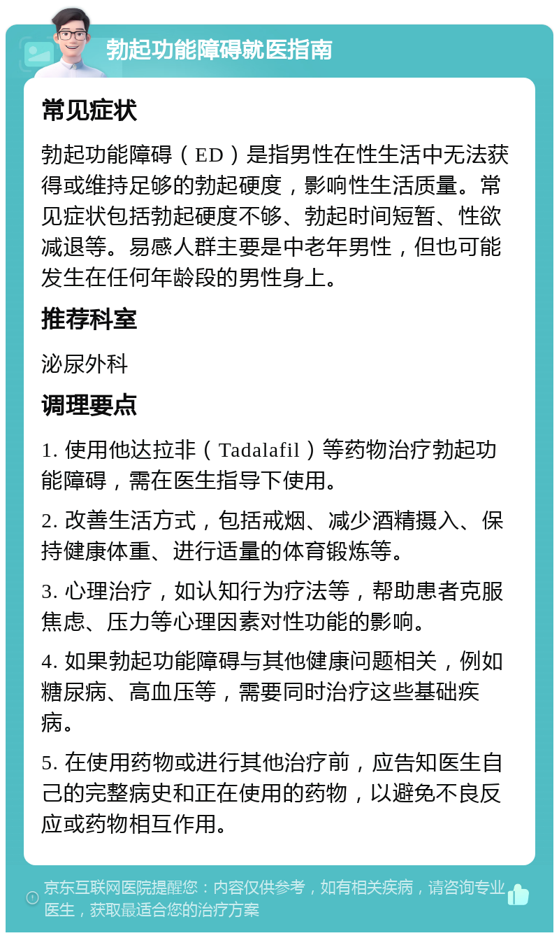 勃起功能障碍就医指南 常见症状 勃起功能障碍（ED）是指男性在性生活中无法获得或维持足够的勃起硬度，影响性生活质量。常见症状包括勃起硬度不够、勃起时间短暂、性欲减退等。易感人群主要是中老年男性，但也可能发生在任何年龄段的男性身上。 推荐科室 泌尿外科 调理要点 1. 使用他达拉非（Tadalafil）等药物治疗勃起功能障碍，需在医生指导下使用。 2. 改善生活方式，包括戒烟、减少酒精摄入、保持健康体重、进行适量的体育锻炼等。 3. 心理治疗，如认知行为疗法等，帮助患者克服焦虑、压力等心理因素对性功能的影响。 4. 如果勃起功能障碍与其他健康问题相关，例如糖尿病、高血压等，需要同时治疗这些基础疾病。 5. 在使用药物或进行其他治疗前，应告知医生自己的完整病史和正在使用的药物，以避免不良反应或药物相互作用。