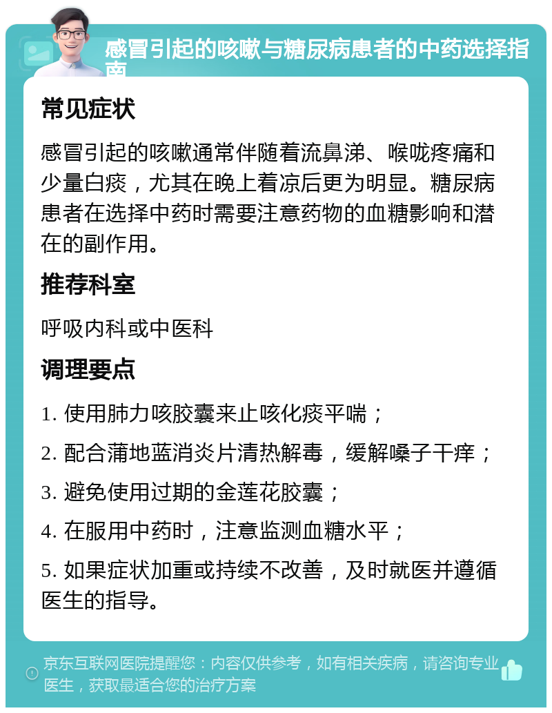 感冒引起的咳嗽与糖尿病患者的中药选择指南 常见症状 感冒引起的咳嗽通常伴随着流鼻涕、喉咙疼痛和少量白痰，尤其在晚上着凉后更为明显。糖尿病患者在选择中药时需要注意药物的血糖影响和潜在的副作用。 推荐科室 呼吸内科或中医科 调理要点 1. 使用肺力咳胶囊来止咳化痰平喘； 2. 配合蒲地蓝消炎片清热解毒，缓解嗓子干痒； 3. 避免使用过期的金莲花胶囊； 4. 在服用中药时，注意监测血糖水平； 5. 如果症状加重或持续不改善，及时就医并遵循医生的指导。