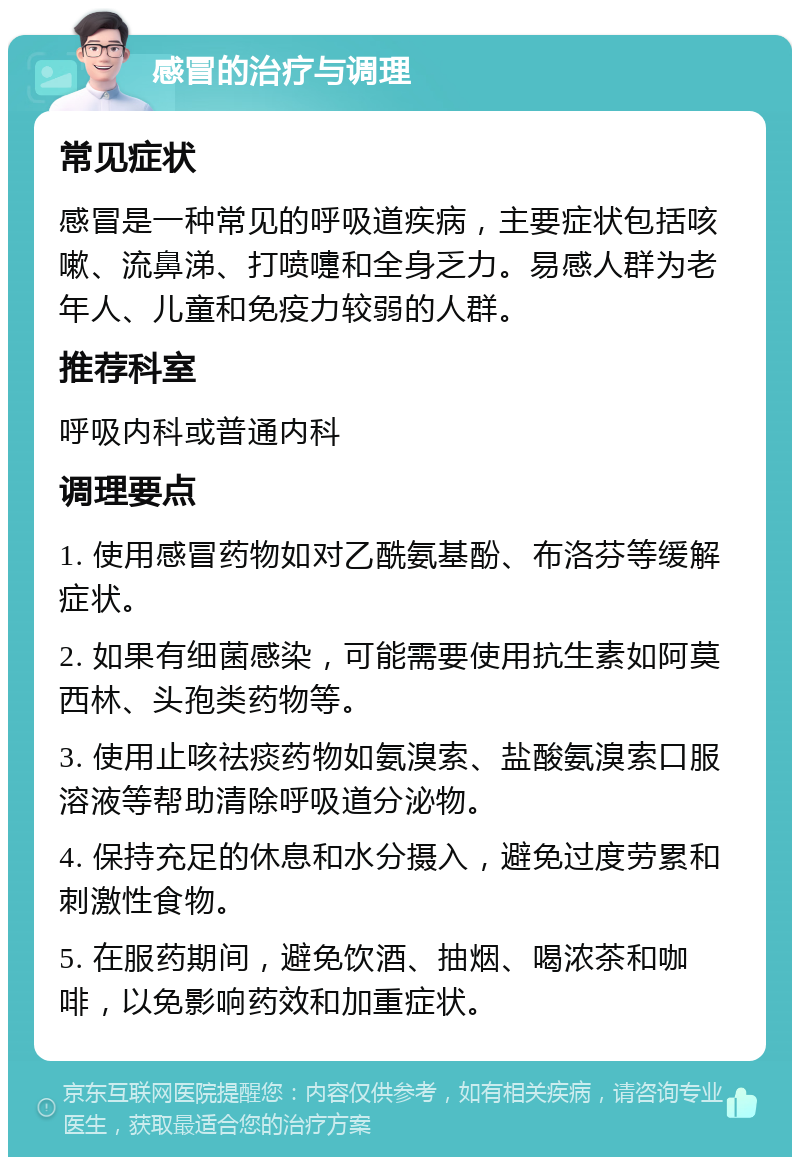 感冒的治疗与调理 常见症状 感冒是一种常见的呼吸道疾病，主要症状包括咳嗽、流鼻涕、打喷嚏和全身乏力。易感人群为老年人、儿童和免疫力较弱的人群。 推荐科室 呼吸内科或普通内科 调理要点 1. 使用感冒药物如对乙酰氨基酚、布洛芬等缓解症状。 2. 如果有细菌感染，可能需要使用抗生素如阿莫西林、头孢类药物等。 3. 使用止咳祛痰药物如氨溴索、盐酸氨溴索口服溶液等帮助清除呼吸道分泌物。 4. 保持充足的休息和水分摄入，避免过度劳累和刺激性食物。 5. 在服药期间，避免饮酒、抽烟、喝浓茶和咖啡，以免影响药效和加重症状。