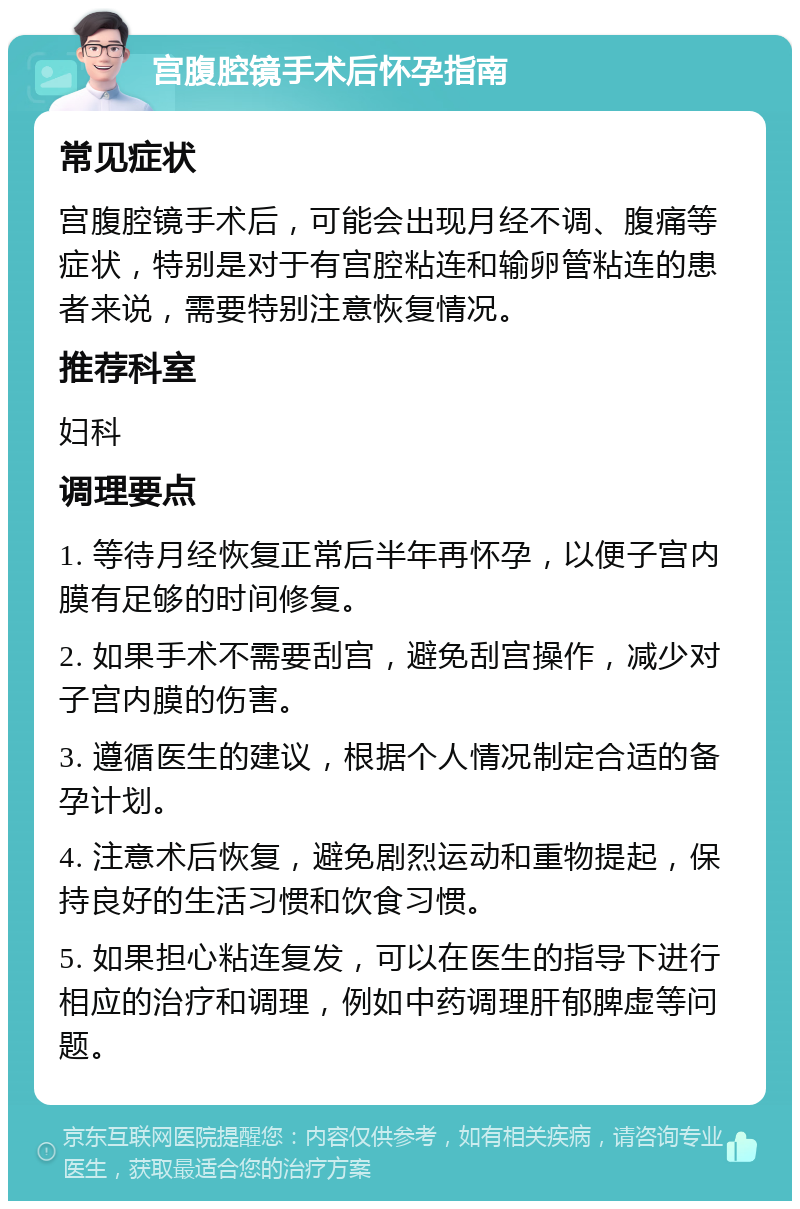 宫腹腔镜手术后怀孕指南 常见症状 宫腹腔镜手术后，可能会出现月经不调、腹痛等症状，特别是对于有宫腔粘连和输卵管粘连的患者来说，需要特别注意恢复情况。 推荐科室 妇科 调理要点 1. 等待月经恢复正常后半年再怀孕，以便子宫内膜有足够的时间修复。 2. 如果手术不需要刮宫，避免刮宫操作，减少对子宫内膜的伤害。 3. 遵循医生的建议，根据个人情况制定合适的备孕计划。 4. 注意术后恢复，避免剧烈运动和重物提起，保持良好的生活习惯和饮食习惯。 5. 如果担心粘连复发，可以在医生的指导下进行相应的治疗和调理，例如中药调理肝郁脾虚等问题。