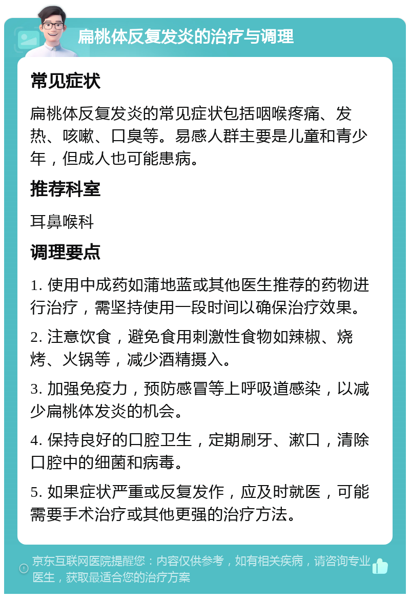 扁桃体反复发炎的治疗与调理 常见症状 扁桃体反复发炎的常见症状包括咽喉疼痛、发热、咳嗽、口臭等。易感人群主要是儿童和青少年，但成人也可能患病。 推荐科室 耳鼻喉科 调理要点 1. 使用中成药如蒲地蓝或其他医生推荐的药物进行治疗，需坚持使用一段时间以确保治疗效果。 2. 注意饮食，避免食用刺激性食物如辣椒、烧烤、火锅等，减少酒精摄入。 3. 加强免疫力，预防感冒等上呼吸道感染，以减少扁桃体发炎的机会。 4. 保持良好的口腔卫生，定期刷牙、漱口，清除口腔中的细菌和病毒。 5. 如果症状严重或反复发作，应及时就医，可能需要手术治疗或其他更强的治疗方法。