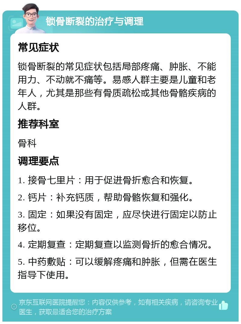 锁骨断裂的治疗与调理 常见症状 锁骨断裂的常见症状包括局部疼痛、肿胀、不能用力、不动就不痛等。易感人群主要是儿童和老年人，尤其是那些有骨质疏松或其他骨骼疾病的人群。 推荐科室 骨科 调理要点 1. 接骨七里片：用于促进骨折愈合和恢复。 2. 钙片：补充钙质，帮助骨骼恢复和强化。 3. 固定：如果没有固定，应尽快进行固定以防止移位。 4. 定期复查：定期复查以监测骨折的愈合情况。 5. 中药敷贴：可以缓解疼痛和肿胀，但需在医生指导下使用。