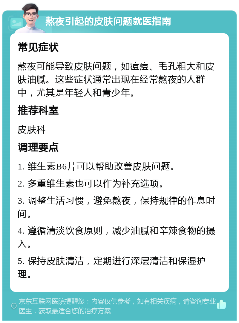 熬夜引起的皮肤问题就医指南 常见症状 熬夜可能导致皮肤问题，如痘痘、毛孔粗大和皮肤油腻。这些症状通常出现在经常熬夜的人群中，尤其是年轻人和青少年。 推荐科室 皮肤科 调理要点 1. 维生素B6片可以帮助改善皮肤问题。 2. 多重维生素也可以作为补充选项。 3. 调整生活习惯，避免熬夜，保持规律的作息时间。 4. 遵循清淡饮食原则，减少油腻和辛辣食物的摄入。 5. 保持皮肤清洁，定期进行深层清洁和保湿护理。