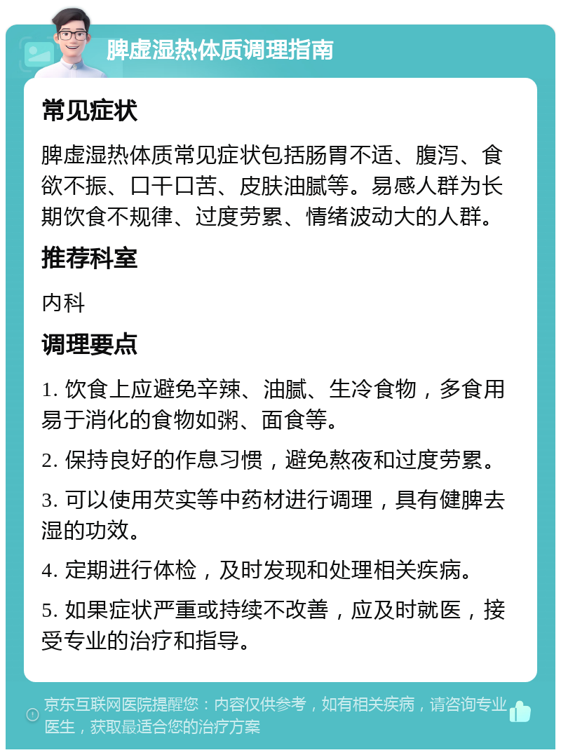 脾虚湿热体质调理指南 常见症状 脾虚湿热体质常见症状包括肠胃不适、腹泻、食欲不振、口干口苦、皮肤油腻等。易感人群为长期饮食不规律、过度劳累、情绪波动大的人群。 推荐科室 内科 调理要点 1. 饮食上应避免辛辣、油腻、生冷食物，多食用易于消化的食物如粥、面食等。 2. 保持良好的作息习惯，避免熬夜和过度劳累。 3. 可以使用芡实等中药材进行调理，具有健脾去湿的功效。 4. 定期进行体检，及时发现和处理相关疾病。 5. 如果症状严重或持续不改善，应及时就医，接受专业的治疗和指导。