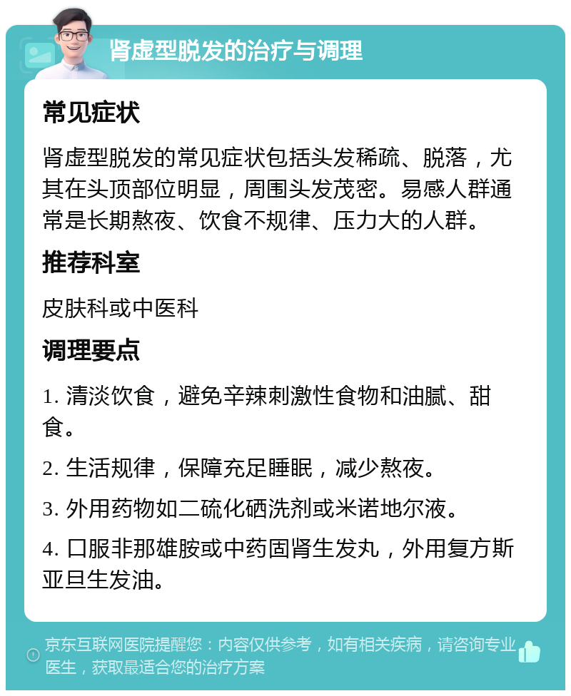 肾虚型脱发的治疗与调理 常见症状 肾虚型脱发的常见症状包括头发稀疏、脱落，尤其在头顶部位明显，周围头发茂密。易感人群通常是长期熬夜、饮食不规律、压力大的人群。 推荐科室 皮肤科或中医科 调理要点 1. 清淡饮食，避免辛辣刺激性食物和油腻、甜食。 2. 生活规律，保障充足睡眠，减少熬夜。 3. 外用药物如二硫化硒洗剂或米诺地尔液。 4. 口服非那雄胺或中药固肾生发丸，外用复方斯亚旦生发油。