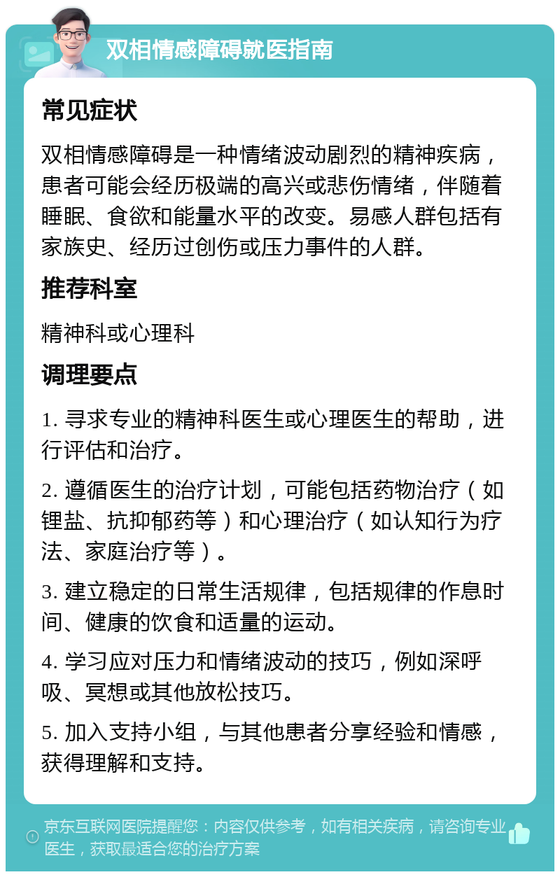 双相情感障碍就医指南 常见症状 双相情感障碍是一种情绪波动剧烈的精神疾病，患者可能会经历极端的高兴或悲伤情绪，伴随着睡眠、食欲和能量水平的改变。易感人群包括有家族史、经历过创伤或压力事件的人群。 推荐科室 精神科或心理科 调理要点 1. 寻求专业的精神科医生或心理医生的帮助，进行评估和治疗。 2. 遵循医生的治疗计划，可能包括药物治疗（如锂盐、抗抑郁药等）和心理治疗（如认知行为疗法、家庭治疗等）。 3. 建立稳定的日常生活规律，包括规律的作息时间、健康的饮食和适量的运动。 4. 学习应对压力和情绪波动的技巧，例如深呼吸、冥想或其他放松技巧。 5. 加入支持小组，与其他患者分享经验和情感，获得理解和支持。