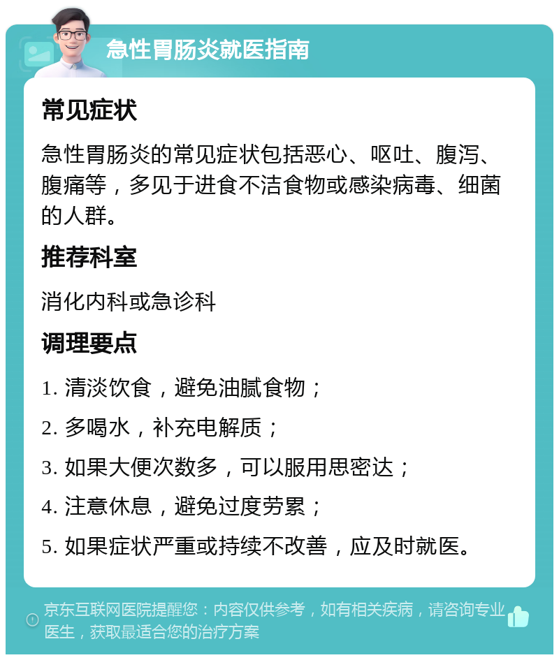 急性胃肠炎就医指南 常见症状 急性胃肠炎的常见症状包括恶心、呕吐、腹泻、腹痛等，多见于进食不洁食物或感染病毒、细菌的人群。 推荐科室 消化内科或急诊科 调理要点 1. 清淡饮食，避免油腻食物； 2. 多喝水，补充电解质； 3. 如果大便次数多，可以服用思密达； 4. 注意休息，避免过度劳累； 5. 如果症状严重或持续不改善，应及时就医。