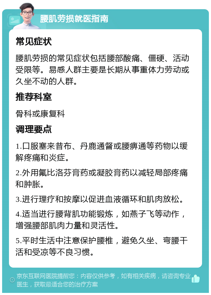 腰肌劳损就医指南 常见症状 腰肌劳损的常见症状包括腰部酸痛、僵硬、活动受限等。易感人群主要是长期从事重体力劳动或久坐不动的人群。 推荐科室 骨科或康复科 调理要点 1.口服塞来昔布、丹鹿通督或腰痹通等药物以缓解疼痛和炎症。 2.外用氟比洛芬膏药或凝胶膏药以减轻局部疼痛和肿胀。 3.进行理疗和按摩以促进血液循环和肌肉放松。 4.适当进行腰背肌功能锻炼，如燕子飞等动作，增强腰部肌肉力量和灵活性。 5.平时生活中注意保护腰椎，避免久坐、弯腰干活和受凉等不良习惯。