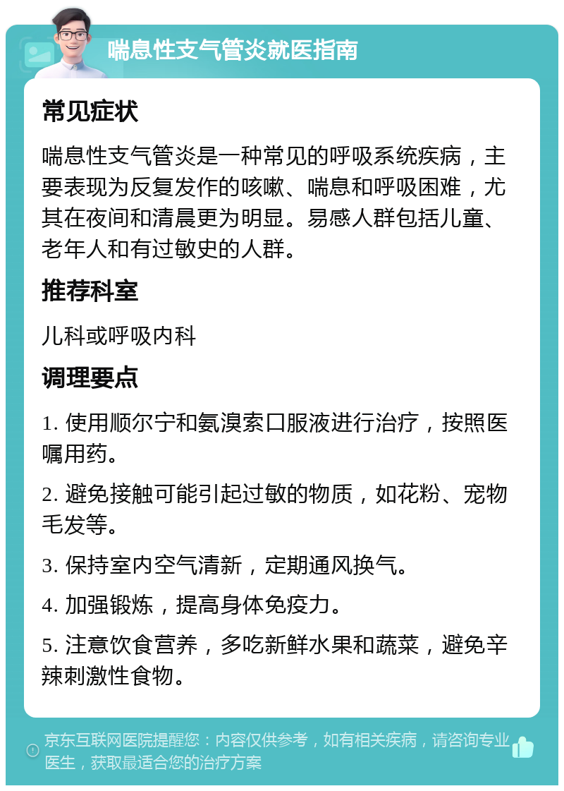 喘息性支气管炎就医指南 常见症状 喘息性支气管炎是一种常见的呼吸系统疾病，主要表现为反复发作的咳嗽、喘息和呼吸困难，尤其在夜间和清晨更为明显。易感人群包括儿童、老年人和有过敏史的人群。 推荐科室 儿科或呼吸内科 调理要点 1. 使用顺尔宁和氨溴索口服液进行治疗，按照医嘱用药。 2. 避免接触可能引起过敏的物质，如花粉、宠物毛发等。 3. 保持室内空气清新，定期通风换气。 4. 加强锻炼，提高身体免疫力。 5. 注意饮食营养，多吃新鲜水果和蔬菜，避免辛辣刺激性食物。