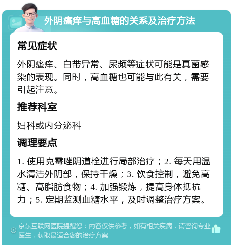 外阴瘙痒与高血糖的关系及治疗方法 常见症状 外阴瘙痒、白带异常、尿频等症状可能是真菌感染的表现。同时，高血糖也可能与此有关，需要引起注意。 推荐科室 妇科或内分泌科 调理要点 1. 使用克霉唑阴道栓进行局部治疗；2. 每天用温水清洁外阴部，保持干燥；3. 饮食控制，避免高糖、高脂肪食物；4. 加强锻炼，提高身体抵抗力；5. 定期监测血糖水平，及时调整治疗方案。