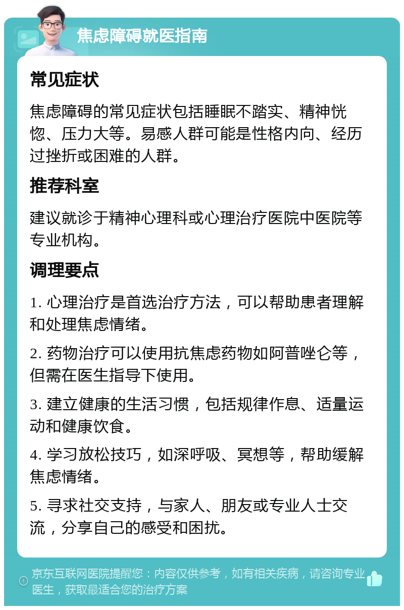 焦虑障碍就医指南 常见症状 焦虑障碍的常见症状包括睡眠不踏实、精神恍惚、压力大等。易感人群可能是性格内向、经历过挫折或困难的人群。 推荐科室 建议就诊于精神心理科或心理治疗医院中医院等专业机构。 调理要点 1. 心理治疗是首选治疗方法，可以帮助患者理解和处理焦虑情绪。 2. 药物治疗可以使用抗焦虑药物如阿普唑仑等，但需在医生指导下使用。 3. 建立健康的生活习惯，包括规律作息、适量运动和健康饮食。 4. 学习放松技巧，如深呼吸、冥想等，帮助缓解焦虑情绪。 5. 寻求社交支持，与家人、朋友或专业人士交流，分享自己的感受和困扰。