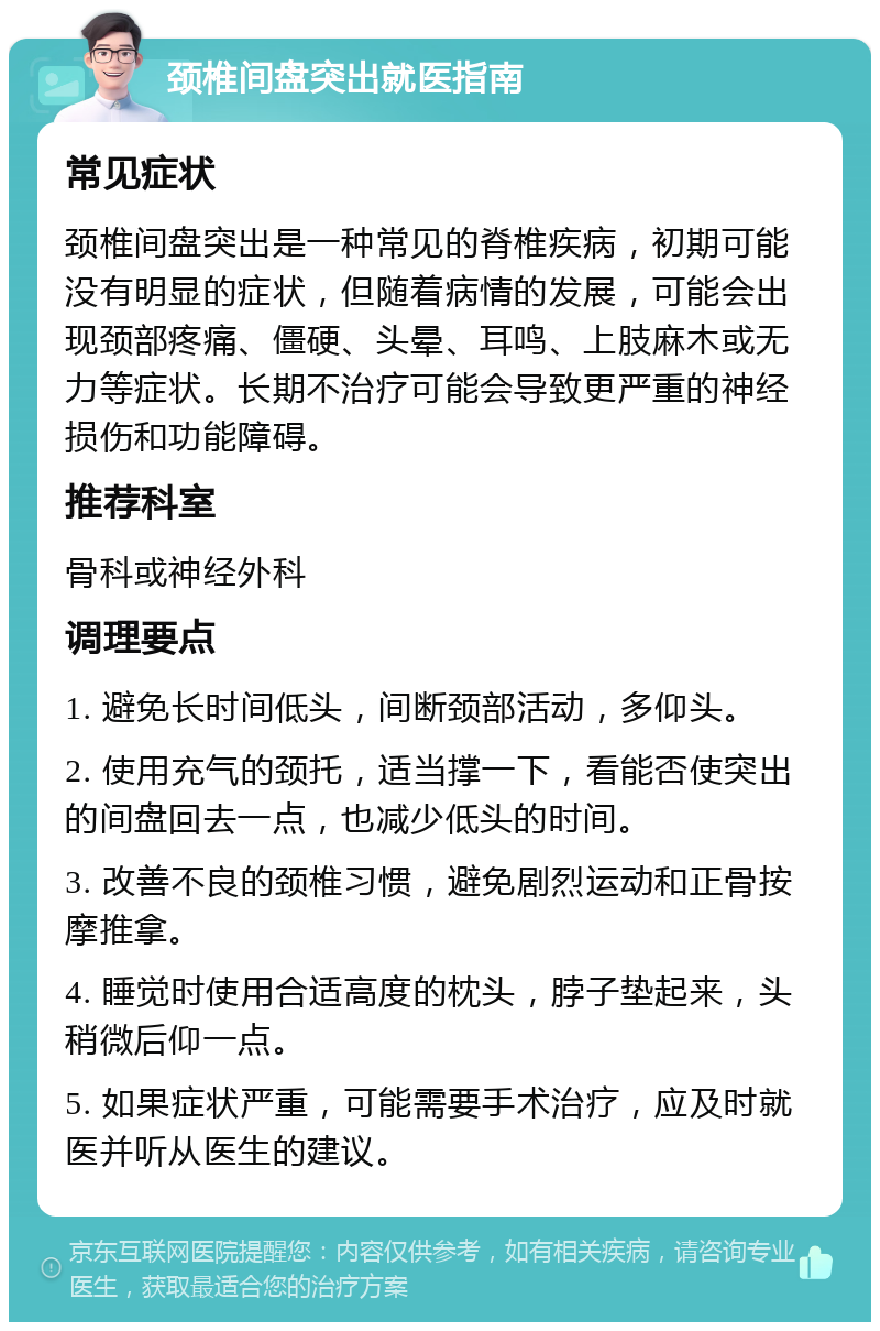 颈椎间盘突出就医指南 常见症状 颈椎间盘突出是一种常见的脊椎疾病，初期可能没有明显的症状，但随着病情的发展，可能会出现颈部疼痛、僵硬、头晕、耳鸣、上肢麻木或无力等症状。长期不治疗可能会导致更严重的神经损伤和功能障碍。 推荐科室 骨科或神经外科 调理要点 1. 避免长时间低头，间断颈部活动，多仰头。 2. 使用充气的颈托，适当撑一下，看能否使突出的间盘回去一点，也减少低头的时间。 3. 改善不良的颈椎习惯，避免剧烈运动和正骨按摩推拿。 4. 睡觉时使用合适高度的枕头，脖子垫起来，头稍微后仰一点。 5. 如果症状严重，可能需要手术治疗，应及时就医并听从医生的建议。