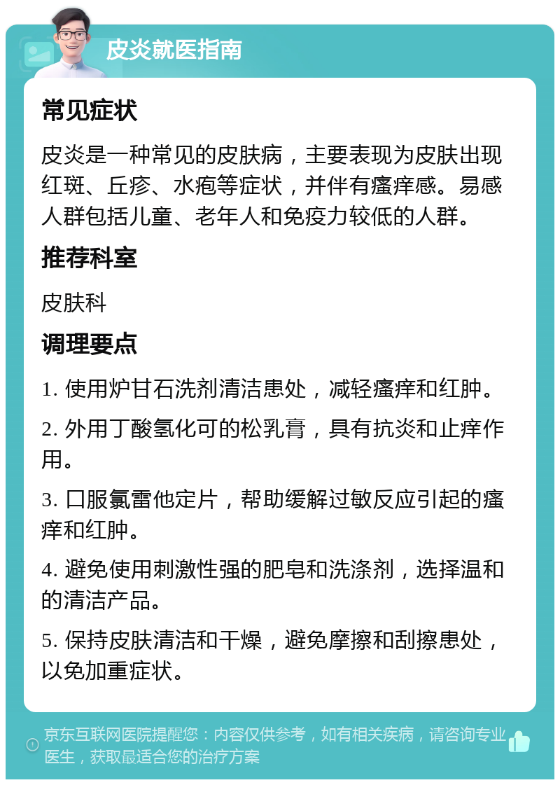 皮炎就医指南 常见症状 皮炎是一种常见的皮肤病，主要表现为皮肤出现红斑、丘疹、水疱等症状，并伴有瘙痒感。易感人群包括儿童、老年人和免疫力较低的人群。 推荐科室 皮肤科 调理要点 1. 使用炉甘石洗剂清洁患处，减轻瘙痒和红肿。 2. 外用丁酸氢化可的松乳膏，具有抗炎和止痒作用。 3. 口服氯雷他定片，帮助缓解过敏反应引起的瘙痒和红肿。 4. 避免使用刺激性强的肥皂和洗涤剂，选择温和的清洁产品。 5. 保持皮肤清洁和干燥，避免摩擦和刮擦患处，以免加重症状。