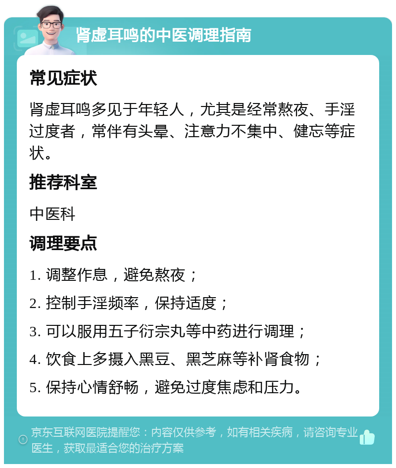 肾虚耳鸣的中医调理指南 常见症状 肾虚耳鸣多见于年轻人，尤其是经常熬夜、手淫过度者，常伴有头晕、注意力不集中、健忘等症状。 推荐科室 中医科 调理要点 1. 调整作息，避免熬夜； 2. 控制手淫频率，保持适度； 3. 可以服用五子衍宗丸等中药进行调理； 4. 饮食上多摄入黑豆、黑芝麻等补肾食物； 5. 保持心情舒畅，避免过度焦虑和压力。