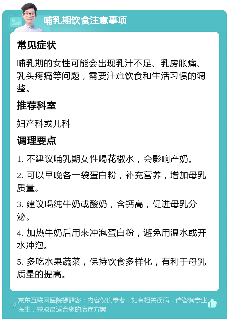 哺乳期饮食注意事项 常见症状 哺乳期的女性可能会出现乳汁不足、乳房胀痛、乳头疼痛等问题，需要注意饮食和生活习惯的调整。 推荐科室 妇产科或儿科 调理要点 1. 不建议哺乳期女性喝花椒水，会影响产奶。 2. 可以早晚各一袋蛋白粉，补充营养，增加母乳质量。 3. 建议喝纯牛奶或酸奶，含钙高，促进母乳分泌。 4. 加热牛奶后用来冲泡蛋白粉，避免用温水或开水冲泡。 5. 多吃水果蔬菜，保持饮食多样化，有利于母乳质量的提高。