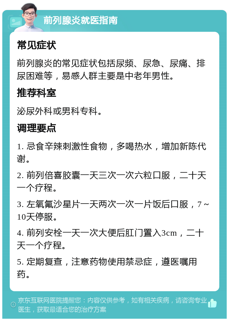 前列腺炎就医指南 常见症状 前列腺炎的常见症状包括尿频、尿急、尿痛、排尿困难等，易感人群主要是中老年男性。 推荐科室 泌尿外科或男科专科。 调理要点 1. 忌食辛辣刺激性食物，多喝热水，增加新陈代谢。 2. 前列倍喜胶囊一天三次一次六粒口服，二十天一个疗程。 3. 左氧氟沙星片一天两次一次一片饭后口服，7～10天停服。 4. 前列安栓一天一次大便后肛门置入3cm，二十天一个疗程。 5. 定期复查，注意药物使用禁忌症，遵医嘱用药。