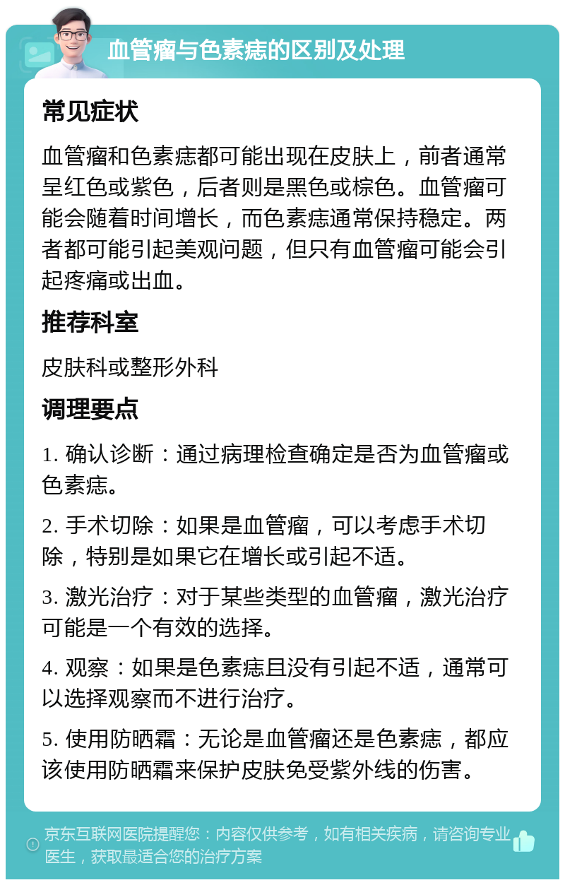 血管瘤与色素痣的区别及处理 常见症状 血管瘤和色素痣都可能出现在皮肤上，前者通常呈红色或紫色，后者则是黑色或棕色。血管瘤可能会随着时间增长，而色素痣通常保持稳定。两者都可能引起美观问题，但只有血管瘤可能会引起疼痛或出血。 推荐科室 皮肤科或整形外科 调理要点 1. 确认诊断：通过病理检查确定是否为血管瘤或色素痣。 2. 手术切除：如果是血管瘤，可以考虑手术切除，特别是如果它在增长或引起不适。 3. 激光治疗：对于某些类型的血管瘤，激光治疗可能是一个有效的选择。 4. 观察：如果是色素痣且没有引起不适，通常可以选择观察而不进行治疗。 5. 使用防晒霜：无论是血管瘤还是色素痣，都应该使用防晒霜来保护皮肤免受紫外线的伤害。