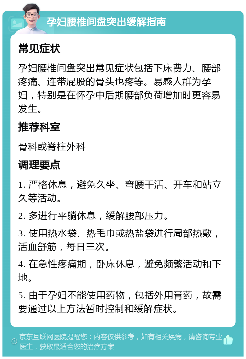 孕妇腰椎间盘突出缓解指南 常见症状 孕妇腰椎间盘突出常见症状包括下床费力、腰部疼痛、连带屁股的骨头也疼等。易感人群为孕妇，特别是在怀孕中后期腰部负荷增加时更容易发生。 推荐科室 骨科或脊柱外科 调理要点 1. 严格休息，避免久坐、弯腰干活、开车和站立久等活动。 2. 多进行平躺休息，缓解腰部压力。 3. 使用热水袋、热毛巾或热盐袋进行局部热敷，活血舒筋，每日三次。 4. 在急性疼痛期，卧床休息，避免频繁活动和下地。 5. 由于孕妇不能使用药物，包括外用膏药，故需要通过以上方法暂时控制和缓解症状。