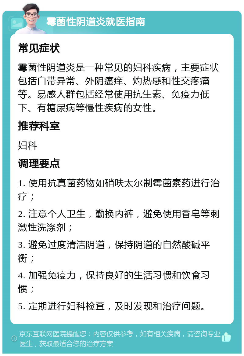 霉菌性阴道炎就医指南 常见症状 霉菌性阴道炎是一种常见的妇科疾病，主要症状包括白带异常、外阴瘙痒、灼热感和性交疼痛等。易感人群包括经常使用抗生素、免疫力低下、有糖尿病等慢性疾病的女性。 推荐科室 妇科 调理要点 1. 使用抗真菌药物如硝呋太尔制霉菌素药进行治疗； 2. 注意个人卫生，勤换内裤，避免使用香皂等刺激性洗涤剂； 3. 避免过度清洁阴道，保持阴道的自然酸碱平衡； 4. 加强免疫力，保持良好的生活习惯和饮食习惯； 5. 定期进行妇科检查，及时发现和治疗问题。