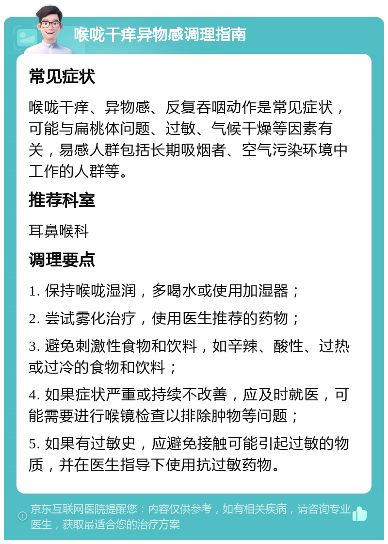 喉咙干痒异物感调理指南 常见症状 喉咙干痒、异物感、反复吞咽动作是常见症状，可能与扁桃体问题、过敏、气候干燥等因素有关，易感人群包括长期吸烟者、空气污染环境中工作的人群等。 推荐科室 耳鼻喉科 调理要点 1. 保持喉咙湿润，多喝水或使用加湿器； 2. 尝试雾化治疗，使用医生推荐的药物； 3. 避免刺激性食物和饮料，如辛辣、酸性、过热或过冷的食物和饮料； 4. 如果症状严重或持续不改善，应及时就医，可能需要进行喉镜检查以排除肿物等问题； 5. 如果有过敏史，应避免接触可能引起过敏的物质，并在医生指导下使用抗过敏药物。