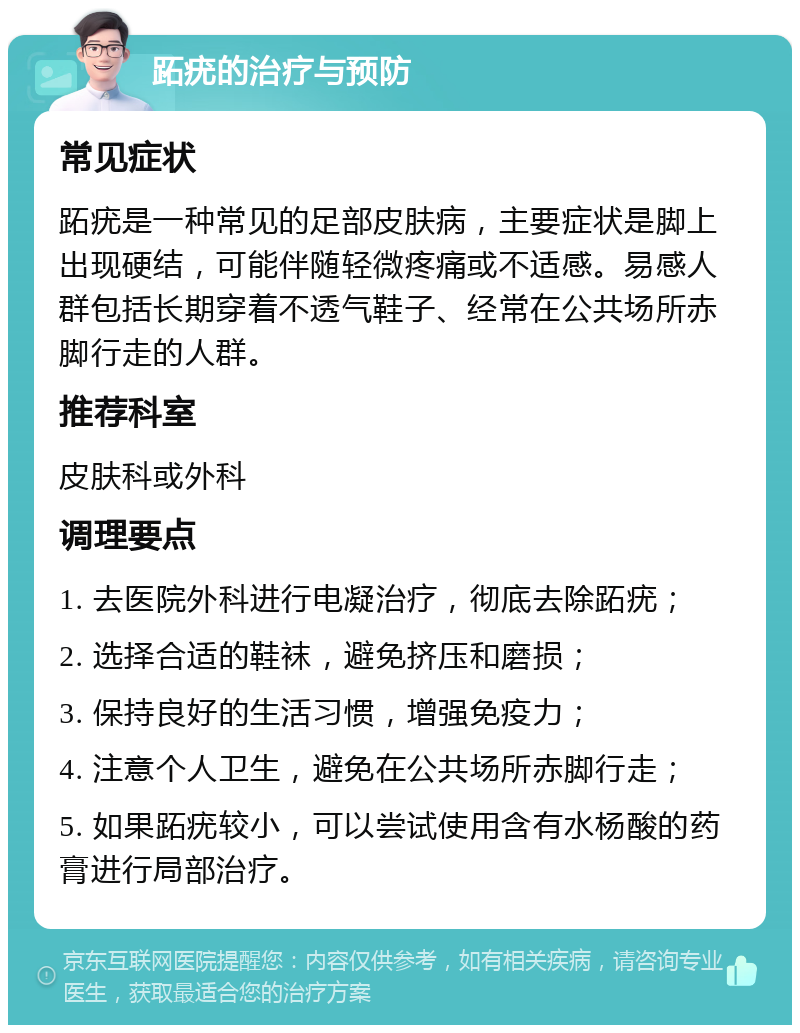 跖疣的治疗与预防 常见症状 跖疣是一种常见的足部皮肤病，主要症状是脚上出现硬结，可能伴随轻微疼痛或不适感。易感人群包括长期穿着不透气鞋子、经常在公共场所赤脚行走的人群。 推荐科室 皮肤科或外科 调理要点 1. 去医院外科进行电凝治疗，彻底去除跖疣； 2. 选择合适的鞋袜，避免挤压和磨损； 3. 保持良好的生活习惯，增强免疫力； 4. 注意个人卫生，避免在公共场所赤脚行走； 5. 如果跖疣较小，可以尝试使用含有水杨酸的药膏进行局部治疗。