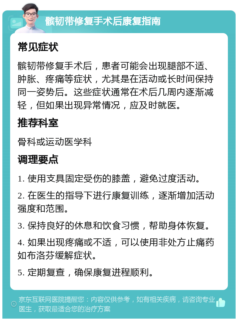 髌韧带修复手术后康复指南 常见症状 髌韧带修复手术后，患者可能会出现腿部不适、肿胀、疼痛等症状，尤其是在活动或长时间保持同一姿势后。这些症状通常在术后几周内逐渐减轻，但如果出现异常情况，应及时就医。 推荐科室 骨科或运动医学科 调理要点 1. 使用支具固定受伤的膝盖，避免过度活动。 2. 在医生的指导下进行康复训练，逐渐增加活动强度和范围。 3. 保持良好的休息和饮食习惯，帮助身体恢复。 4. 如果出现疼痛或不适，可以使用非处方止痛药如布洛芬缓解症状。 5. 定期复查，确保康复进程顺利。