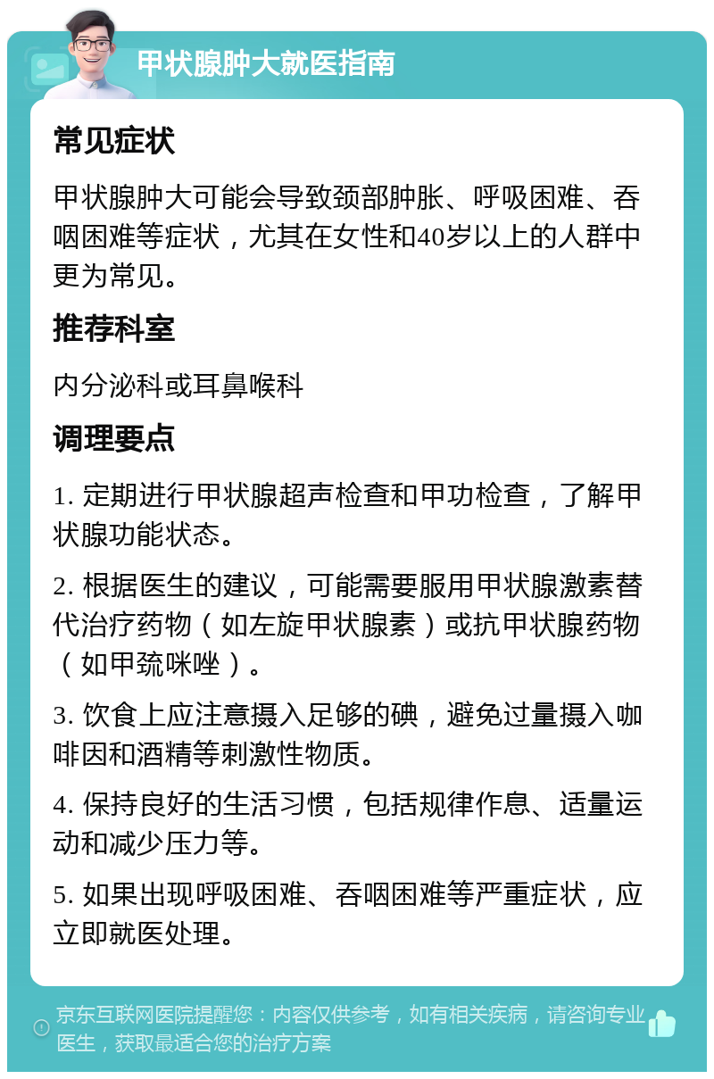 甲状腺肿大就医指南 常见症状 甲状腺肿大可能会导致颈部肿胀、呼吸困难、吞咽困难等症状，尤其在女性和40岁以上的人群中更为常见。 推荐科室 内分泌科或耳鼻喉科 调理要点 1. 定期进行甲状腺超声检查和甲功检查，了解甲状腺功能状态。 2. 根据医生的建议，可能需要服用甲状腺激素替代治疗药物（如左旋甲状腺素）或抗甲状腺药物（如甲巯咪唑）。 3. 饮食上应注意摄入足够的碘，避免过量摄入咖啡因和酒精等刺激性物质。 4. 保持良好的生活习惯，包括规律作息、适量运动和减少压力等。 5. 如果出现呼吸困难、吞咽困难等严重症状，应立即就医处理。