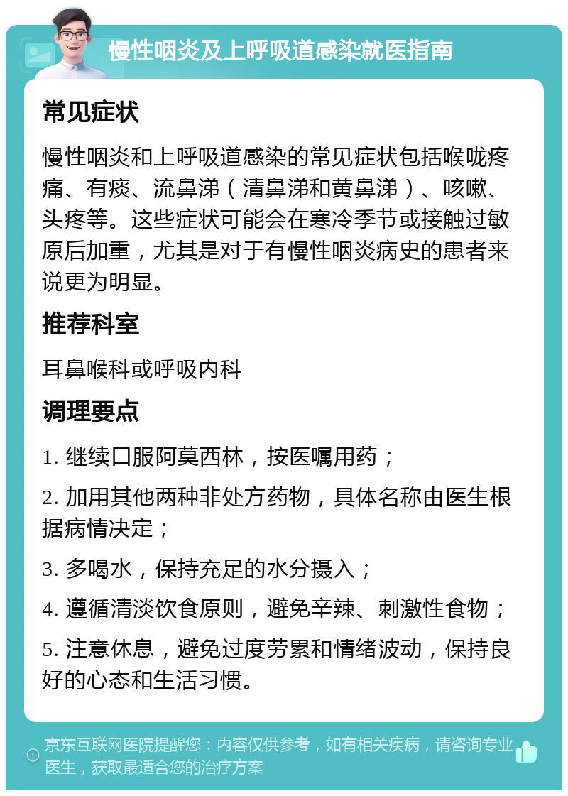 慢性咽炎及上呼吸道感染就医指南 常见症状 慢性咽炎和上呼吸道感染的常见症状包括喉咙疼痛、有痰、流鼻涕（清鼻涕和黄鼻涕）、咳嗽、头疼等。这些症状可能会在寒冷季节或接触过敏原后加重，尤其是对于有慢性咽炎病史的患者来说更为明显。 推荐科室 耳鼻喉科或呼吸内科 调理要点 1. 继续口服阿莫西林，按医嘱用药； 2. 加用其他两种非处方药物，具体名称由医生根据病情决定； 3. 多喝水，保持充足的水分摄入； 4. 遵循清淡饮食原则，避免辛辣、刺激性食物； 5. 注意休息，避免过度劳累和情绪波动，保持良好的心态和生活习惯。