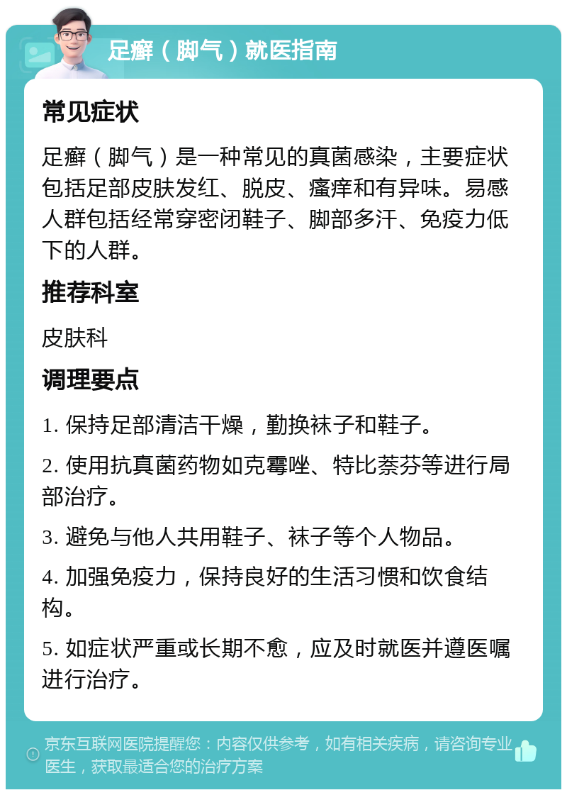 足癣（脚气）就医指南 常见症状 足癣（脚气）是一种常见的真菌感染，主要症状包括足部皮肤发红、脱皮、瘙痒和有异味。易感人群包括经常穿密闭鞋子、脚部多汗、免疫力低下的人群。 推荐科室 皮肤科 调理要点 1. 保持足部清洁干燥，勤换袜子和鞋子。 2. 使用抗真菌药物如克霉唑、特比萘芬等进行局部治疗。 3. 避免与他人共用鞋子、袜子等个人物品。 4. 加强免疫力，保持良好的生活习惯和饮食结构。 5. 如症状严重或长期不愈，应及时就医并遵医嘱进行治疗。