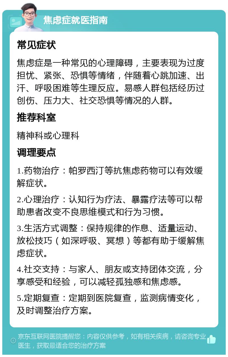 焦虑症就医指南 常见症状 焦虑症是一种常见的心理障碍，主要表现为过度担忧、紧张、恐惧等情绪，伴随着心跳加速、出汗、呼吸困难等生理反应。易感人群包括经历过创伤、压力大、社交恐惧等情况的人群。 推荐科室 精神科或心理科 调理要点 1.药物治疗：帕罗西汀等抗焦虑药物可以有效缓解症状。 2.心理治疗：认知行为疗法、暴露疗法等可以帮助患者改变不良思维模式和行为习惯。 3.生活方式调整：保持规律的作息、适量运动、放松技巧（如深呼吸、冥想）等都有助于缓解焦虑症状。 4.社交支持：与家人、朋友或支持团体交流，分享感受和经验，可以减轻孤独感和焦虑感。 5.定期复查：定期到医院复查，监测病情变化，及时调整治疗方案。