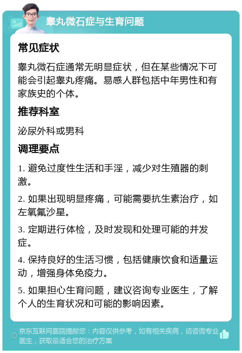 睾丸微石症与生育问题 常见症状 睾丸微石症通常无明显症状，但在某些情况下可能会引起睾丸疼痛。易感人群包括中年男性和有家族史的个体。 推荐科室 泌尿外科或男科 调理要点 1. 避免过度性生活和手淫，减少对生殖器的刺激。 2. 如果出现明显疼痛，可能需要抗生素治疗，如左氧氟沙星。 3. 定期进行体检，及时发现和处理可能的并发症。 4. 保持良好的生活习惯，包括健康饮食和适量运动，增强身体免疫力。 5. 如果担心生育问题，建议咨询专业医生，了解个人的生育状况和可能的影响因素。