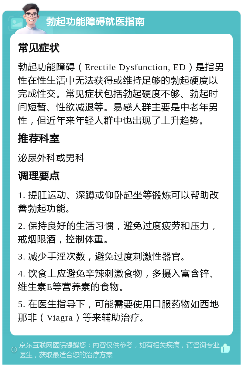 勃起功能障碍就医指南 常见症状 勃起功能障碍（Erectile Dysfunction, ED）是指男性在性生活中无法获得或维持足够的勃起硬度以完成性交。常见症状包括勃起硬度不够、勃起时间短暂、性欲减退等。易感人群主要是中老年男性，但近年来年轻人群中也出现了上升趋势。 推荐科室 泌尿外科或男科 调理要点 1. 提肛运动、深蹲或仰卧起坐等锻炼可以帮助改善勃起功能。 2. 保持良好的生活习惯，避免过度疲劳和压力，戒烟限酒，控制体重。 3. 减少手淫次数，避免过度刺激性器官。 4. 饮食上应避免辛辣刺激食物，多摄入富含锌、维生素E等营养素的食物。 5. 在医生指导下，可能需要使用口服药物如西地那非（Viagra）等来辅助治疗。