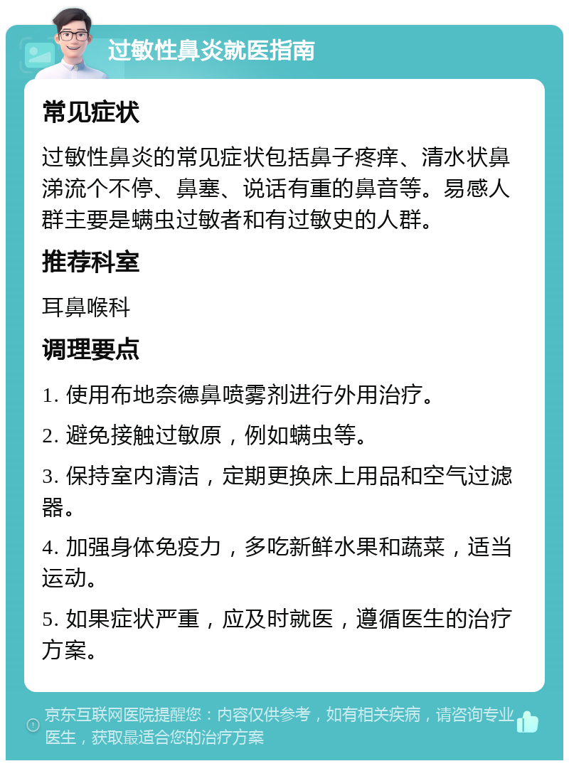 过敏性鼻炎就医指南 常见症状 过敏性鼻炎的常见症状包括鼻子疼痒、清水状鼻涕流个不停、鼻塞、说话有重的鼻音等。易感人群主要是螨虫过敏者和有过敏史的人群。 推荐科室 耳鼻喉科 调理要点 1. 使用布地奈德鼻喷雾剂进行外用治疗。 2. 避免接触过敏原，例如螨虫等。 3. 保持室内清洁，定期更换床上用品和空气过滤器。 4. 加强身体免疫力，多吃新鲜水果和蔬菜，适当运动。 5. 如果症状严重，应及时就医，遵循医生的治疗方案。