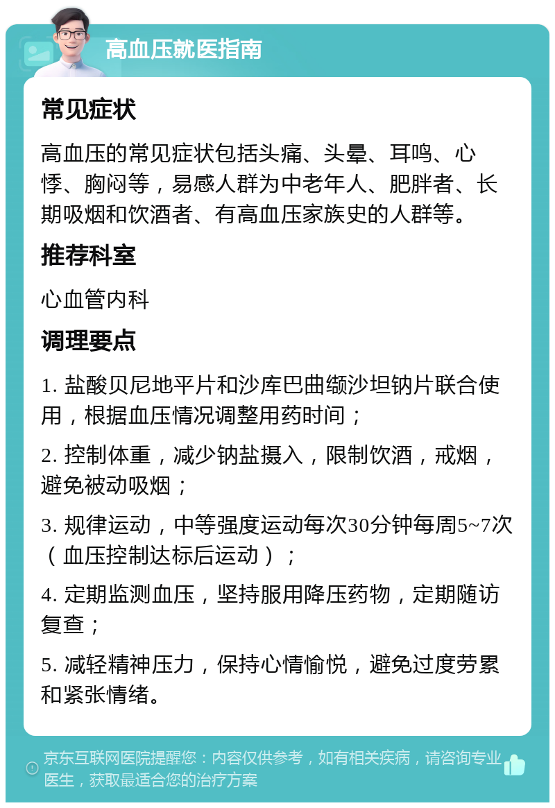 高血压就医指南 常见症状 高血压的常见症状包括头痛、头晕、耳鸣、心悸、胸闷等，易感人群为中老年人、肥胖者、长期吸烟和饮酒者、有高血压家族史的人群等。 推荐科室 心血管内科 调理要点 1. 盐酸贝尼地平片和沙库巴曲缬沙坦钠片联合使用，根据血压情况调整用药时间； 2. 控制体重，减少钠盐摄入，限制饮酒，戒烟，避免被动吸烟； 3. 规律运动，中等强度运动每次30分钟每周5~7次（血压控制达标后运动）； 4. 定期监测血压，坚持服用降压药物，定期随访复查； 5. 减轻精神压力，保持心情愉悦，避免过度劳累和紧张情绪。