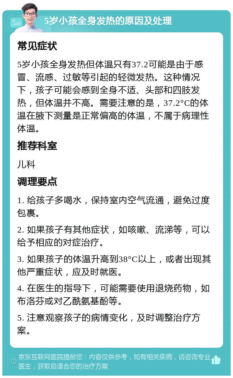 5岁小孩全身发热的原因及处理 常见症状 5岁小孩全身发热但体温只有37.2可能是由于感冒、流感、过敏等引起的轻微发热。这种情况下，孩子可能会感到全身不适、头部和四肢发热，但体温并不高。需要注意的是，37.2°C的体温在腋下测量是正常偏高的体温，不属于病理性体温。 推荐科室 儿科 调理要点 1. 给孩子多喝水，保持室内空气流通，避免过度包裹。 2. 如果孩子有其他症状，如咳嗽、流涕等，可以给予相应的对症治疗。 3. 如果孩子的体温升高到38°C以上，或者出现其他严重症状，应及时就医。 4. 在医生的指导下，可能需要使用退烧药物，如布洛芬或对乙酰氨基酚等。 5. 注意观察孩子的病情变化，及时调整治疗方案。