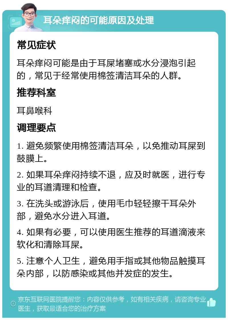 耳朵痒闷的可能原因及处理 常见症状 耳朵痒闷可能是由于耳屎堵塞或水分浸泡引起的，常见于经常使用棉签清洁耳朵的人群。 推荐科室 耳鼻喉科 调理要点 1. 避免频繁使用棉签清洁耳朵，以免推动耳屎到鼓膜上。 2. 如果耳朵痒闷持续不退，应及时就医，进行专业的耳道清理和检查。 3. 在洗头或游泳后，使用毛巾轻轻擦干耳朵外部，避免水分进入耳道。 4. 如果有必要，可以使用医生推荐的耳道滴液来软化和清除耳屎。 5. 注意个人卫生，避免用手指或其他物品触摸耳朵内部，以防感染或其他并发症的发生。