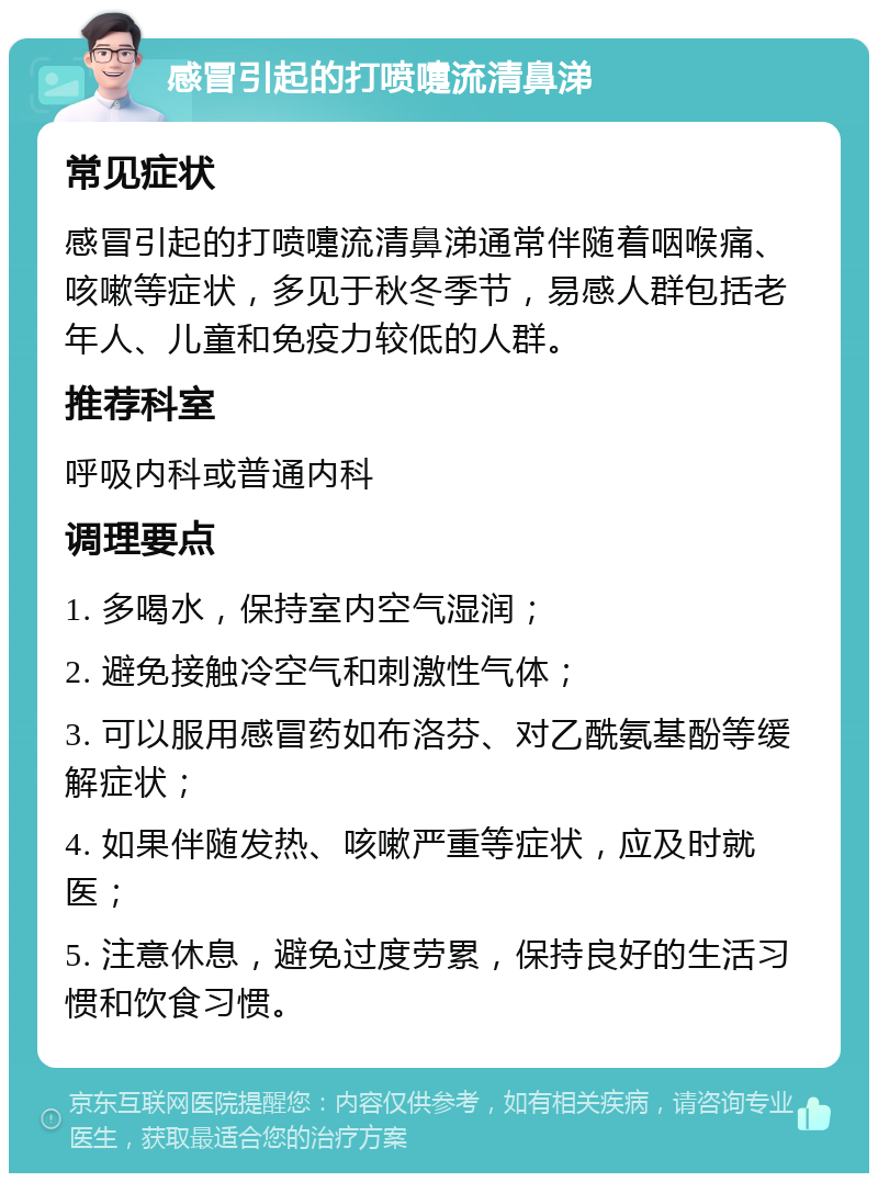 感冒引起的打喷嚏流清鼻涕 常见症状 感冒引起的打喷嚏流清鼻涕通常伴随着咽喉痛、咳嗽等症状，多见于秋冬季节，易感人群包括老年人、儿童和免疫力较低的人群。 推荐科室 呼吸内科或普通内科 调理要点 1. 多喝水，保持室内空气湿润； 2. 避免接触冷空气和刺激性气体； 3. 可以服用感冒药如布洛芬、对乙酰氨基酚等缓解症状； 4. 如果伴随发热、咳嗽严重等症状，应及时就医； 5. 注意休息，避免过度劳累，保持良好的生活习惯和饮食习惯。