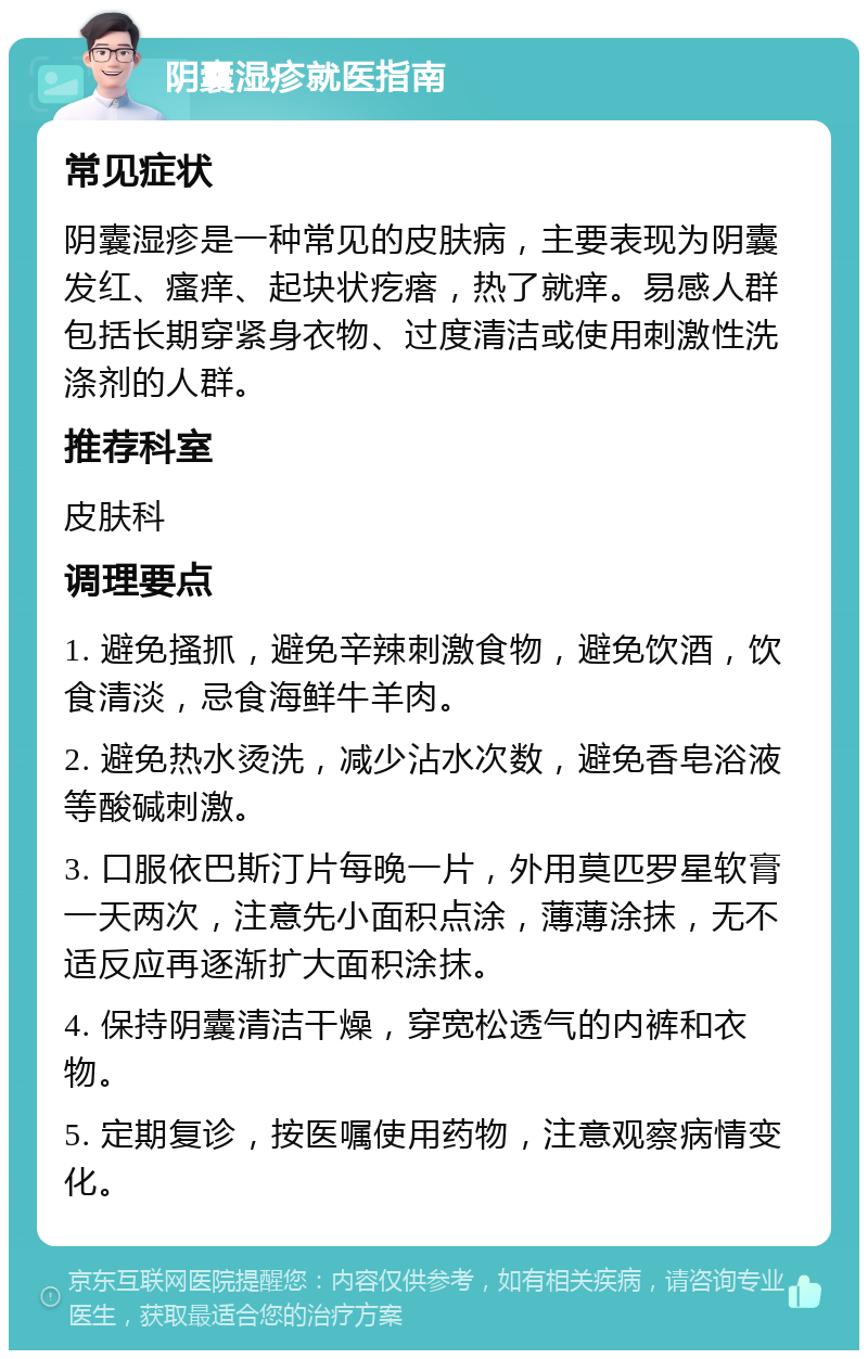 阴囊湿疹就医指南 常见症状 阴囊湿疹是一种常见的皮肤病，主要表现为阴囊发红、瘙痒、起块状疙瘩，热了就痒。易感人群包括长期穿紧身衣物、过度清洁或使用刺激性洗涤剂的人群。 推荐科室 皮肤科 调理要点 1. 避免搔抓，避免辛辣刺激食物，避免饮酒，饮食清淡，忌食海鲜牛羊肉。 2. 避免热水烫洗，减少沾水次数，避免香皂浴液等酸碱刺激。 3. 口服依巴斯汀片每晚一片，外用莫匹罗星软膏一天两次，注意先小面积点涂，薄薄涂抹，无不适反应再逐渐扩大面积涂抹。 4. 保持阴囊清洁干燥，穿宽松透气的内裤和衣物。 5. 定期复诊，按医嘱使用药物，注意观察病情变化。