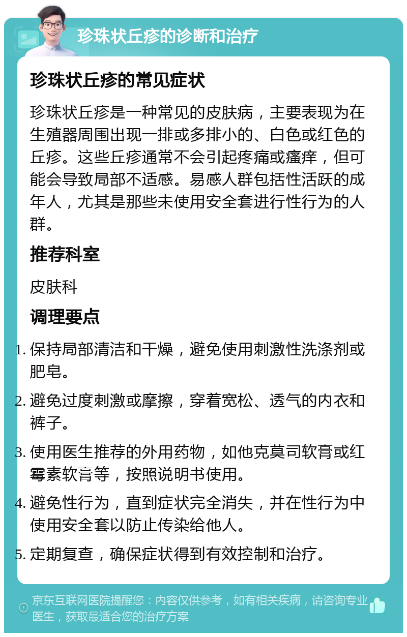 珍珠状丘疹的诊断和治疗 珍珠状丘疹的常见症状 珍珠状丘疹是一种常见的皮肤病，主要表现为在生殖器周围出现一排或多排小的、白色或红色的丘疹。这些丘疹通常不会引起疼痛或瘙痒，但可能会导致局部不适感。易感人群包括性活跃的成年人，尤其是那些未使用安全套进行性行为的人群。 推荐科室 皮肤科 调理要点 保持局部清洁和干燥，避免使用刺激性洗涤剂或肥皂。 避免过度刺激或摩擦，穿着宽松、透气的内衣和裤子。 使用医生推荐的外用药物，如他克莫司软膏或红霉素软膏等，按照说明书使用。 避免性行为，直到症状完全消失，并在性行为中使用安全套以防止传染给他人。 定期复查，确保症状得到有效控制和治疗。