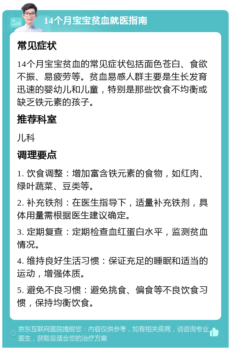 14个月宝宝贫血就医指南 常见症状 14个月宝宝贫血的常见症状包括面色苍白、食欲不振、易疲劳等。贫血易感人群主要是生长发育迅速的婴幼儿和儿童，特别是那些饮食不均衡或缺乏铁元素的孩子。 推荐科室 儿科 调理要点 1. 饮食调整：增加富含铁元素的食物，如红肉、绿叶蔬菜、豆类等。 2. 补充铁剂：在医生指导下，适量补充铁剂，具体用量需根据医生建议确定。 3. 定期复查：定期检查血红蛋白水平，监测贫血情况。 4. 维持良好生活习惯：保证充足的睡眠和适当的运动，增强体质。 5. 避免不良习惯：避免挑食、偏食等不良饮食习惯，保持均衡饮食。