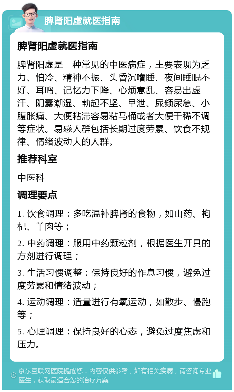 脾肾阳虚就医指南 脾肾阳虚就医指南 脾肾阳虚是一种常见的中医病症，主要表现为乏力、怕冷、精神不振、头昏沉嗜睡、夜间睡眠不好、耳鸣、记忆力下降、心烦意乱、容易出虚汗、阴囊潮湿、勃起不坚、早泄、尿频尿急、小腹胀痛、大便粘滞容易粘马桶或者大便干稀不调等症状。易感人群包括长期过度劳累、饮食不规律、情绪波动大的人群。 推荐科室 中医科 调理要点 1. 饮食调理：多吃温补脾肾的食物，如山药、枸杞、羊肉等； 2. 中药调理：服用中药颗粒剂，根据医生开具的方剂进行调理； 3. 生活习惯调整：保持良好的作息习惯，避免过度劳累和情绪波动； 4. 运动调理：适量进行有氧运动，如散步、慢跑等； 5. 心理调理：保持良好的心态，避免过度焦虑和压力。