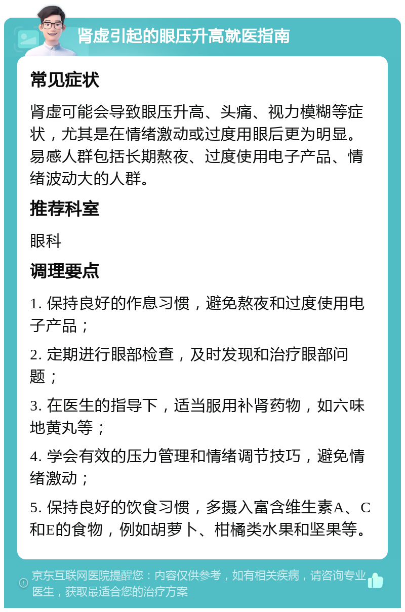 肾虚引起的眼压升高就医指南 常见症状 肾虚可能会导致眼压升高、头痛、视力模糊等症状，尤其是在情绪激动或过度用眼后更为明显。易感人群包括长期熬夜、过度使用电子产品、情绪波动大的人群。 推荐科室 眼科 调理要点 1. 保持良好的作息习惯，避免熬夜和过度使用电子产品； 2. 定期进行眼部检查，及时发现和治疗眼部问题； 3. 在医生的指导下，适当服用补肾药物，如六味地黄丸等； 4. 学会有效的压力管理和情绪调节技巧，避免情绪激动； 5. 保持良好的饮食习惯，多摄入富含维生素A、C和E的食物，例如胡萝卜、柑橘类水果和坚果等。