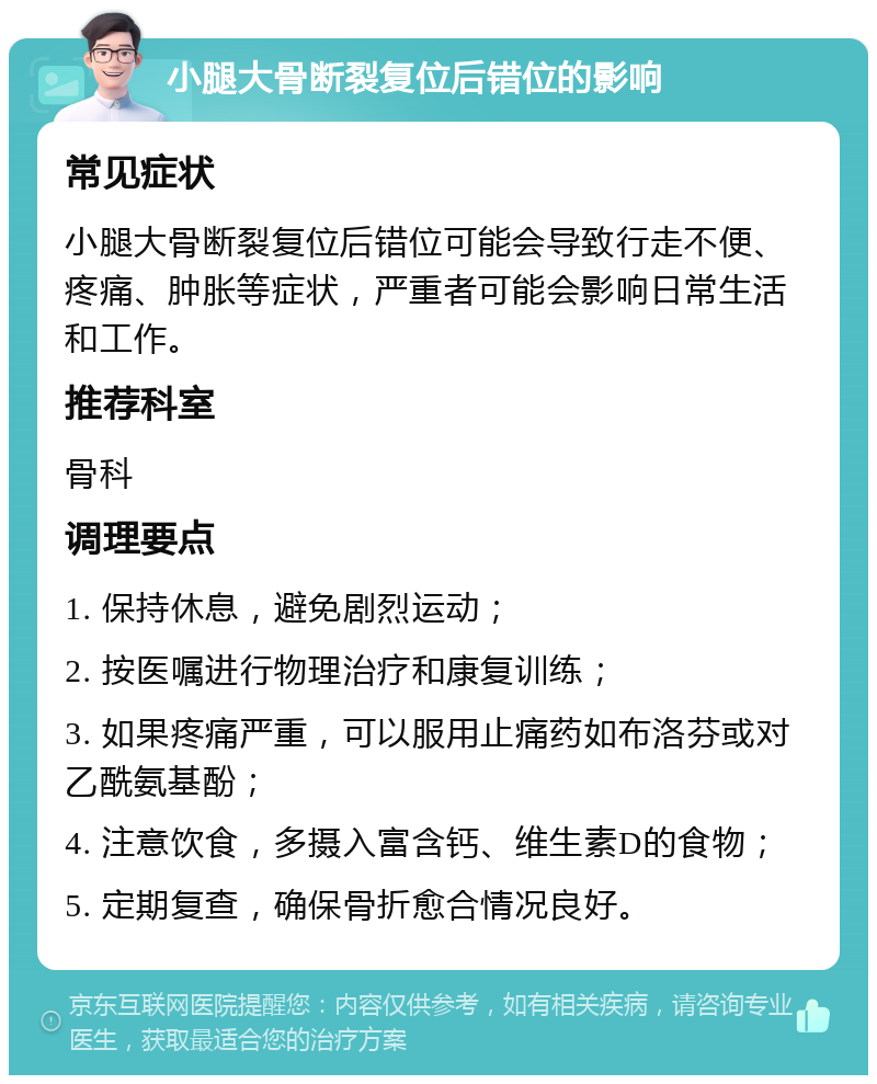 小腿大骨断裂复位后错位的影响 常见症状 小腿大骨断裂复位后错位可能会导致行走不便、疼痛、肿胀等症状，严重者可能会影响日常生活和工作。 推荐科室 骨科 调理要点 1. 保持休息，避免剧烈运动； 2. 按医嘱进行物理治疗和康复训练； 3. 如果疼痛严重，可以服用止痛药如布洛芬或对乙酰氨基酚； 4. 注意饮食，多摄入富含钙、维生素D的食物； 5. 定期复查，确保骨折愈合情况良好。