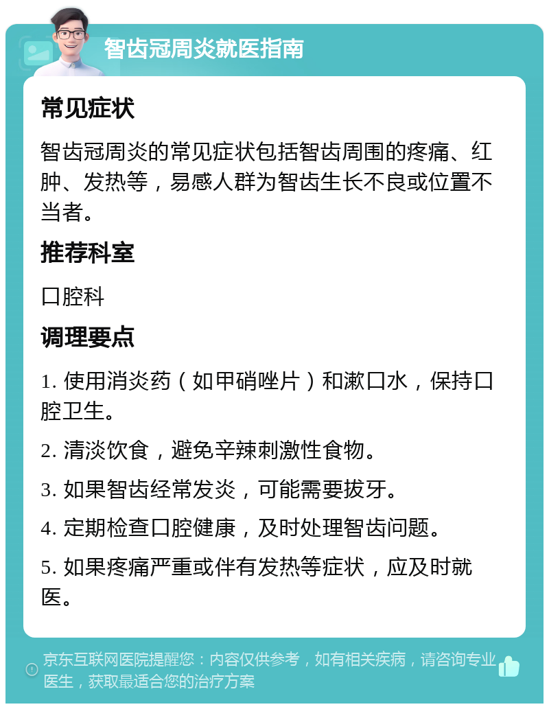 智齿冠周炎就医指南 常见症状 智齿冠周炎的常见症状包括智齿周围的疼痛、红肿、发热等，易感人群为智齿生长不良或位置不当者。 推荐科室 口腔科 调理要点 1. 使用消炎药（如甲硝唑片）和漱口水，保持口腔卫生。 2. 清淡饮食，避免辛辣刺激性食物。 3. 如果智齿经常发炎，可能需要拔牙。 4. 定期检查口腔健康，及时处理智齿问题。 5. 如果疼痛严重或伴有发热等症状，应及时就医。