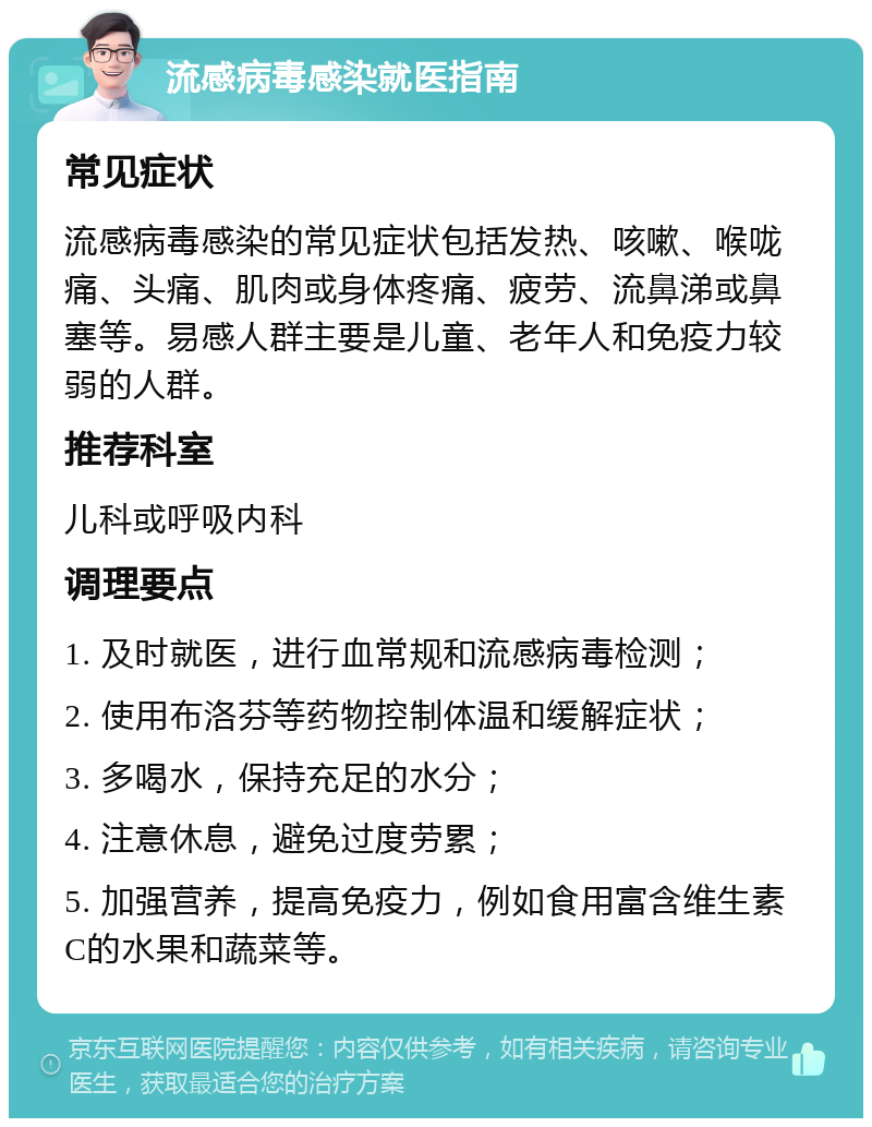 流感病毒感染就医指南 常见症状 流感病毒感染的常见症状包括发热、咳嗽、喉咙痛、头痛、肌肉或身体疼痛、疲劳、流鼻涕或鼻塞等。易感人群主要是儿童、老年人和免疫力较弱的人群。 推荐科室 儿科或呼吸内科 调理要点 1. 及时就医，进行血常规和流感病毒检测； 2. 使用布洛芬等药物控制体温和缓解症状； 3. 多喝水，保持充足的水分； 4. 注意休息，避免过度劳累； 5. 加强营养，提高免疫力，例如食用富含维生素C的水果和蔬菜等。