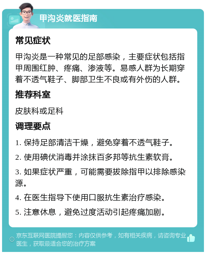 甲沟炎就医指南 常见症状 甲沟炎是一种常见的足部感染，主要症状包括指甲周围红肿、疼痛、渗液等。易感人群为长期穿着不透气鞋子、脚部卫生不良或有外伤的人群。 推荐科室 皮肤科或足科 调理要点 1. 保持足部清洁干燥，避免穿着不透气鞋子。 2. 使用碘伏消毒并涂抹百多邦等抗生素软膏。 3. 如果症状严重，可能需要拔除指甲以排除感染源。 4. 在医生指导下使用口服抗生素治疗感染。 5. 注意休息，避免过度活动引起疼痛加剧。