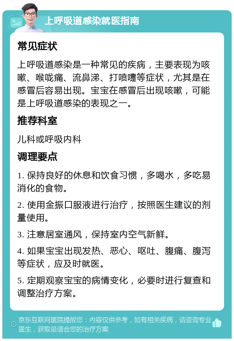 上呼吸道感染就医指南 常见症状 上呼吸道感染是一种常见的疾病，主要表现为咳嗽、喉咙痛、流鼻涕、打喷嚏等症状，尤其是在感冒后容易出现。宝宝在感冒后出现咳嗽，可能是上呼吸道感染的表现之一。 推荐科室 儿科或呼吸内科 调理要点 1. 保持良好的休息和饮食习惯，多喝水，多吃易消化的食物。 2. 使用金振口服液进行治疗，按照医生建议的剂量使用。 3. 注意居室通风，保持室内空气新鲜。 4. 如果宝宝出现发热、恶心、呕吐、腹痛、腹泻等症状，应及时就医。 5. 定期观察宝宝的病情变化，必要时进行复查和调整治疗方案。