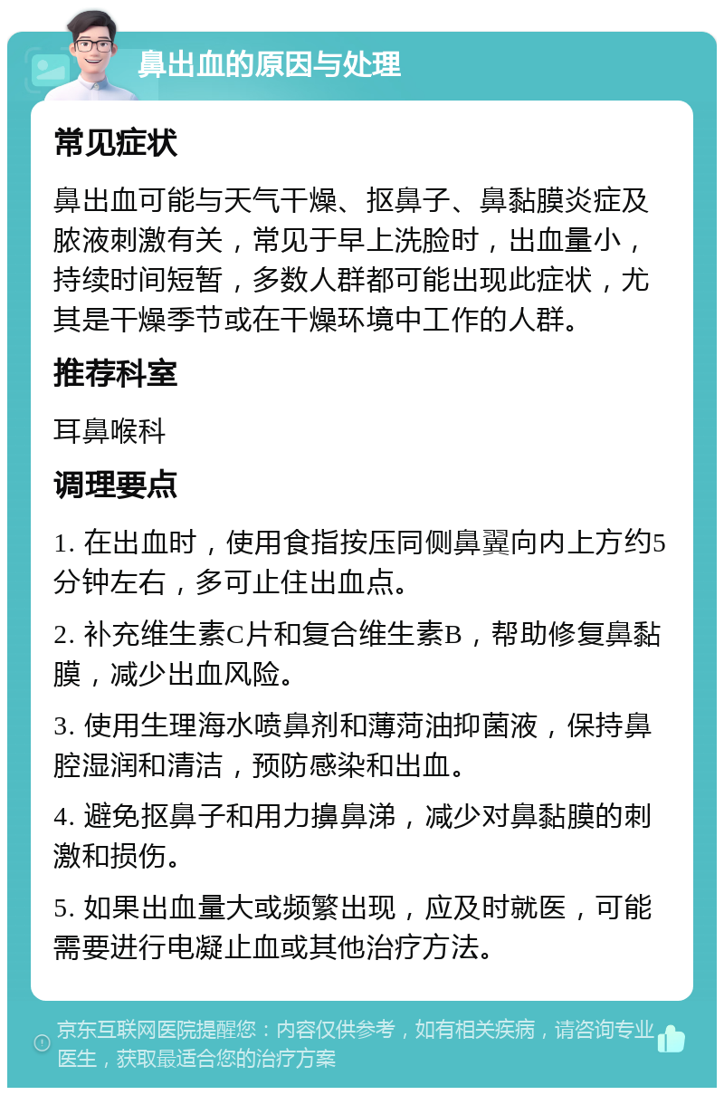 鼻出血的原因与处理 常见症状 鼻出血可能与天气干燥、抠鼻子、鼻黏膜炎症及脓液刺激有关，常见于早上洗脸时，出血量小，持续时间短暂，多数人群都可能出现此症状，尤其是干燥季节或在干燥环境中工作的人群。 推荐科室 耳鼻喉科 调理要点 1. 在出血时，使用食指按压同侧鼻翼向内上方约5分钟左右，多可止住出血点。 2. 补充维生素C片和复合维生素B，帮助修复鼻黏膜，减少出血风险。 3. 使用生理海水喷鼻剂和薄菏油抑菌液，保持鼻腔湿润和清洁，预防感染和出血。 4. 避免抠鼻子和用力擤鼻涕，减少对鼻黏膜的刺激和损伤。 5. 如果出血量大或频繁出现，应及时就医，可能需要进行电凝止血或其他治疗方法。