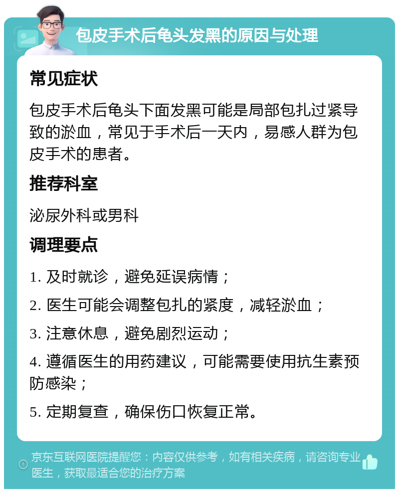 包皮手术后龟头发黑的原因与处理 常见症状 包皮手术后龟头下面发黑可能是局部包扎过紧导致的淤血，常见于手术后一天内，易感人群为包皮手术的患者。 推荐科室 泌尿外科或男科 调理要点 1. 及时就诊，避免延误病情； 2. 医生可能会调整包扎的紧度，减轻淤血； 3. 注意休息，避免剧烈运动； 4. 遵循医生的用药建议，可能需要使用抗生素预防感染； 5. 定期复查，确保伤口恢复正常。