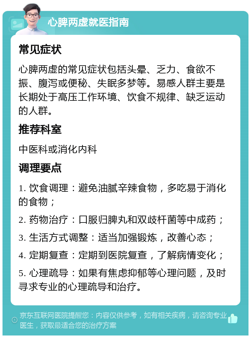 心脾两虚就医指南 常见症状 心脾两虚的常见症状包括头晕、乏力、食欲不振、腹泻或便秘、失眠多梦等。易感人群主要是长期处于高压工作环境、饮食不规律、缺乏运动的人群。 推荐科室 中医科或消化内科 调理要点 1. 饮食调理：避免油腻辛辣食物，多吃易于消化的食物； 2. 药物治疗：口服归脾丸和双歧杆菌等中成药； 3. 生活方式调整：适当加强锻炼，改善心态； 4. 定期复查：定期到医院复查，了解病情变化； 5. 心理疏导：如果有焦虑抑郁等心理问题，及时寻求专业的心理疏导和治疗。